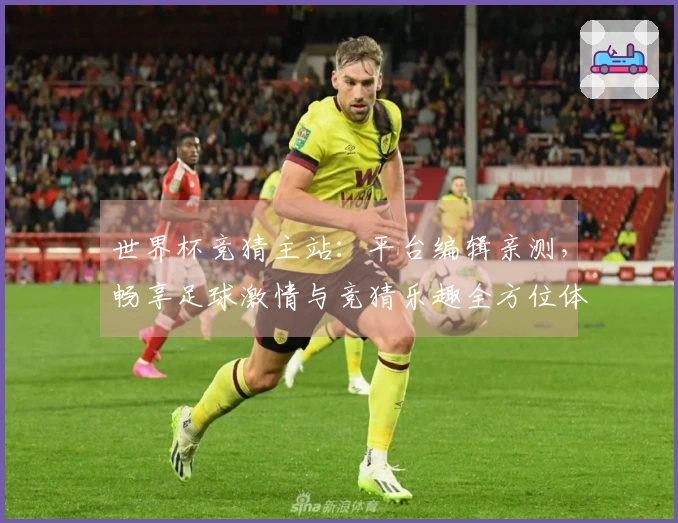 世界杯竞猜主站：平台编辑亲测，畅享足球激情与竞猜乐趣全方位体验