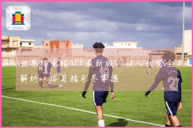 世界杯竞猜APP最新版：核心优势全解析，体育精彩尽掌握