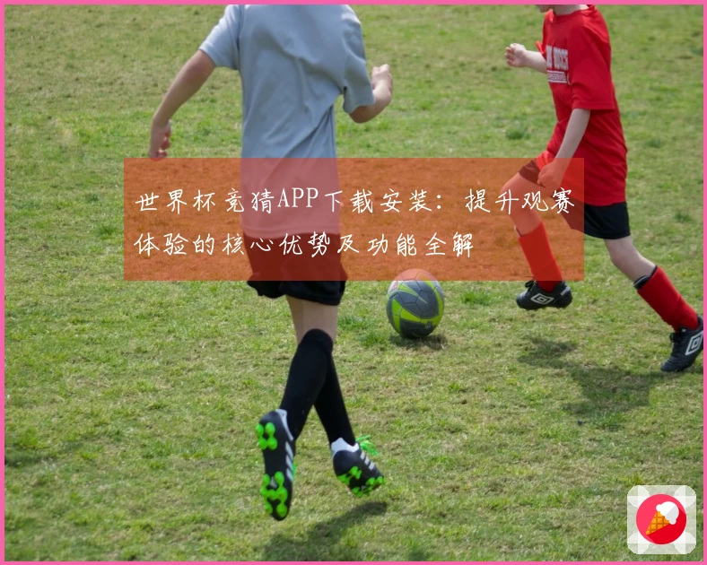 世界杯竞猜APP下载安装：提升观赛体验的核心优势及功能全解